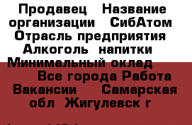 Продавец › Название организации ­ СибАтом › Отрасль предприятия ­ Алкоголь, напитки › Минимальный оклад ­ 16 000 - Все города Работа » Вакансии   . Самарская обл.,Жигулевск г.